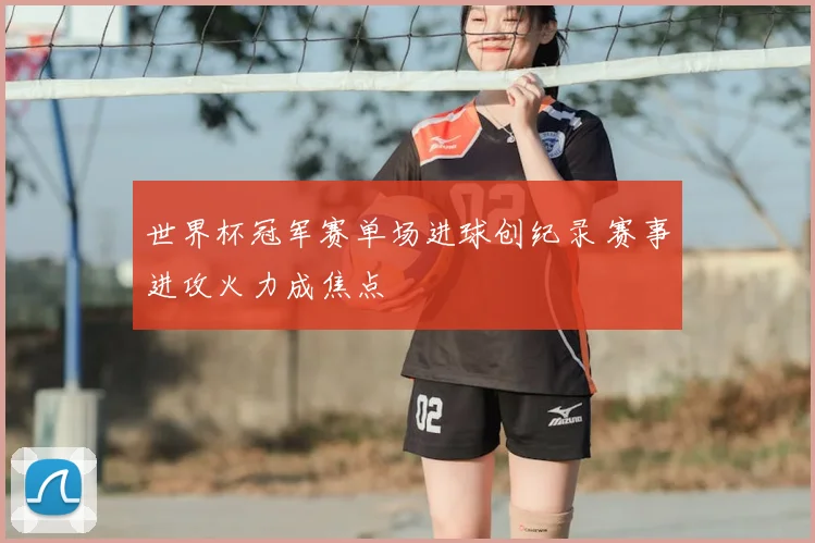 世界杯冠军赛单场进球创纪录 赛事进攻火力成焦点