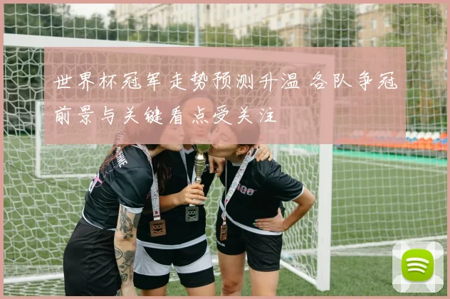 世界杯冠军走势预测升温 各队争冠前景与关键看点受关注