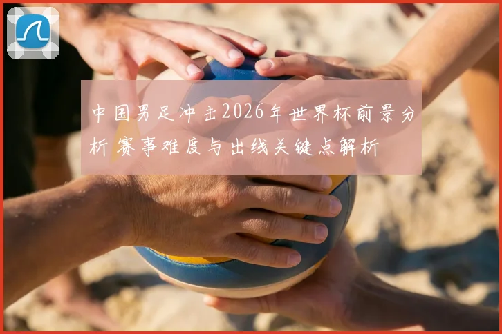 中国男足冲击2026年世界杯前景分析 赛事难度与出线关键点解析