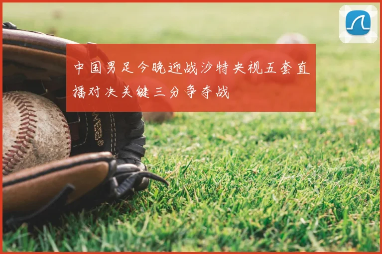 中国男足今晚迎战沙特央视五套直播对决关键三分争夺战