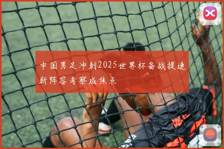 中国男足冲刺2025世界杯备战提速新阵容考察成焦点